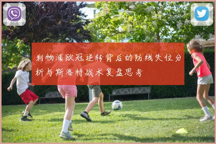 利物浦欧冠逆转背后的防线失位分析与斯洛特战术复盘思考