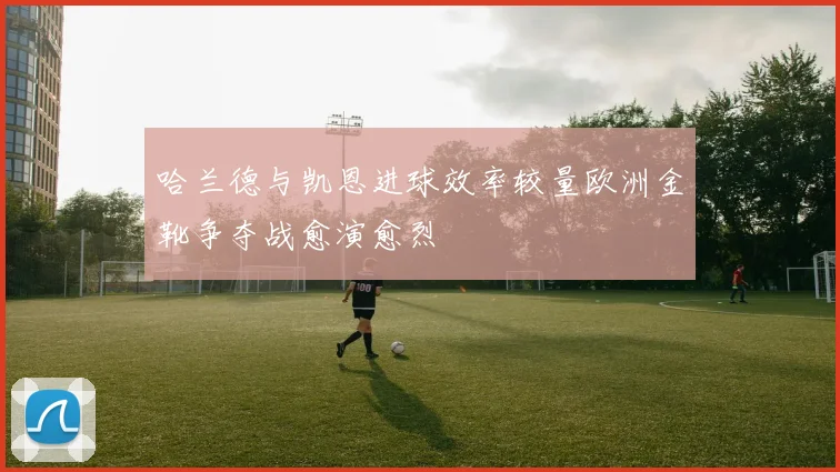 哈兰德与凯恩进球效率较量欧洲金靴争夺战愈演愈烈