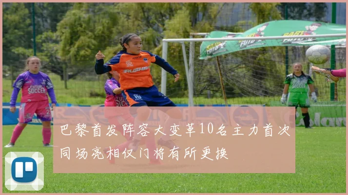 巴黎首发阵容大变革10名主力首次同场亮相仅门将有所更换