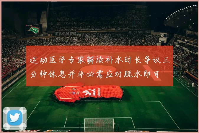 运动医学专家解读补水时长争议三分钟休息并非必需应对脱水即可