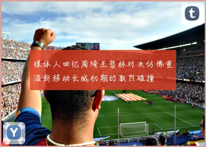 媒体人回忆周琦王哲林对决仿佛重温新移动长城初期的激烈碰撞