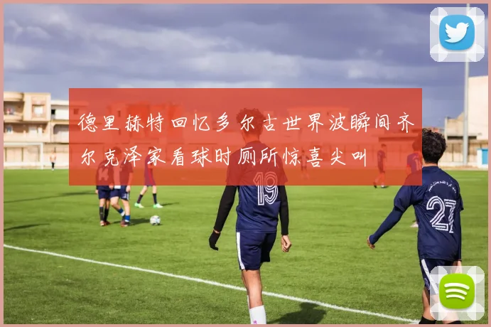 德里赫特回忆多尔古世界波瞬间齐尔克泽家看球时厕所惊喜尖叫