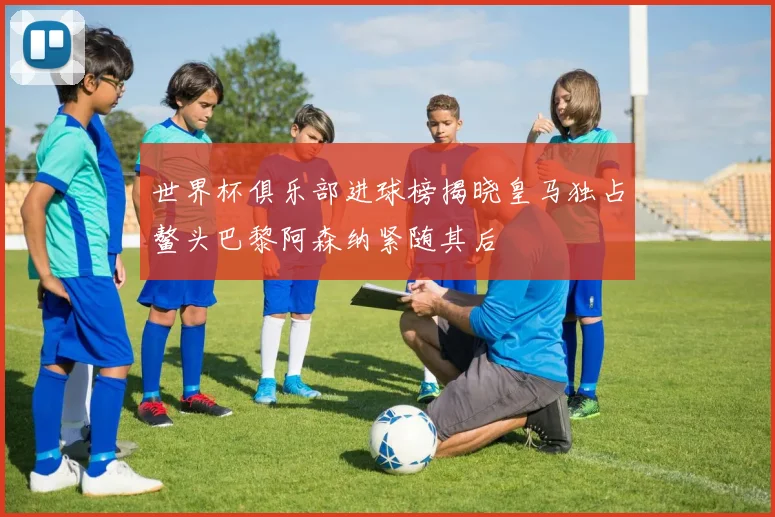 世界杯俱乐部进球榜揭晓皇马独占鳌头巴黎阿森纳紧随其后