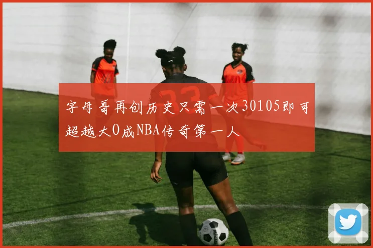 字母哥再创历史只需一次30105即可超越大O成NBA传奇第一人