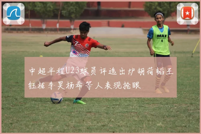 中超半程U23球员评选出炉胡荷韬王钰栋李昊杨希等人表现抢眼