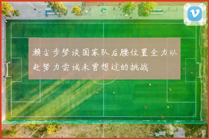 濑古步梦谈国家队后腰位置全力以赴努力尝试未曾想过的挑战