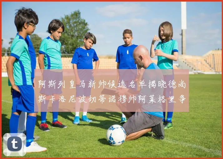 阿斯列皇马新帅候选名单揭晓德尚斯卡洛尼波切蒂诺穆帅阿莱格里争夺教鞭