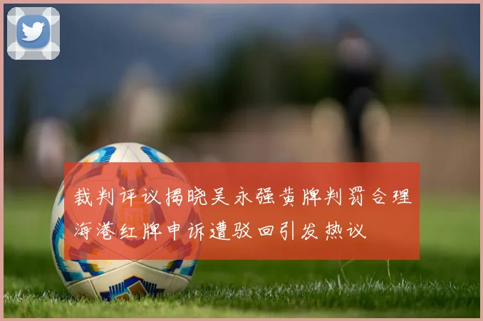 裁判评议揭晓吴永强黄牌判罚合理海港红牌申诉遭驳回引发热议