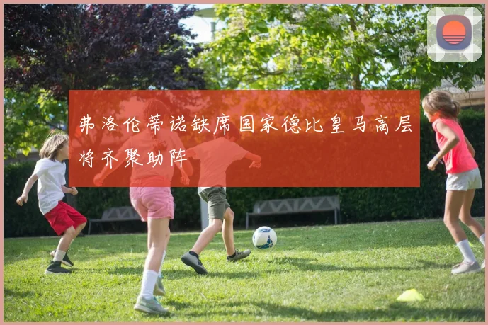 弗洛伦蒂诺缺席国家德比皇马高层将齐聚助阵