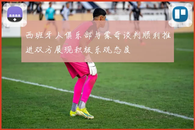 西班牙人俱乐部与蒙奇谈判顺利推进双方展现积极乐观态度