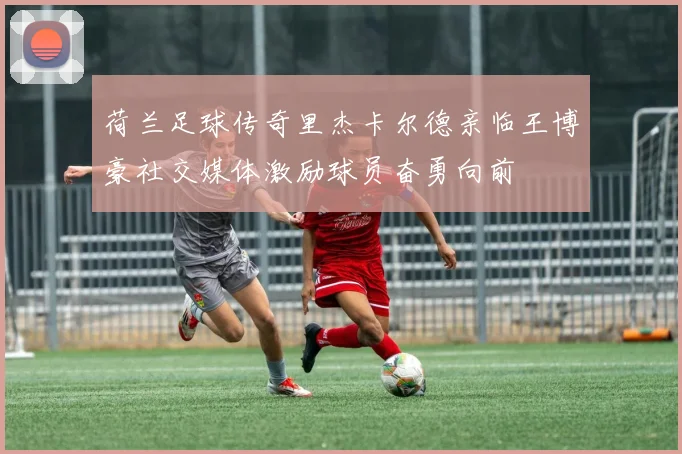 荷兰足球传奇里杰卡尔德亲临王博豪社交媒体激励球员奋勇向前