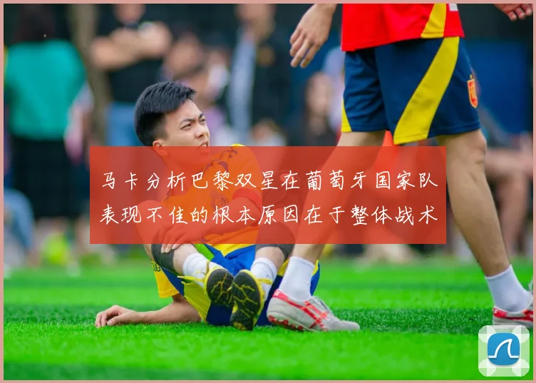 马卡分析巴黎双星在葡萄牙国家队表现不佳的根本原因在于整体战术体系问题