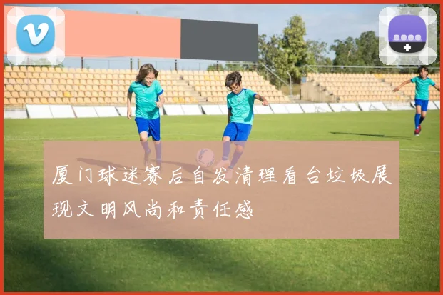 厦门球迷赛后自发清理看台垃圾展现文明风尚和责任感