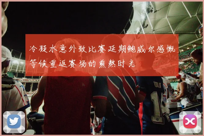 冷凝水意外致比赛延期鲍威尔感慨等候重返赛场的煎熬时光