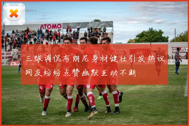 三球调侃布朗尼身材健壮引发热议网友纷纷点赞幽默互动不断