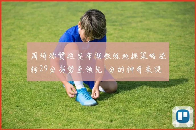 周琦称赞迈克布朗教练轮换策略逆转29分劣势至领先1分的神奇表现