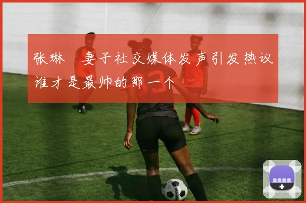 张琳芃妻子社交媒体发声引发热议谁才是最帅的那一个