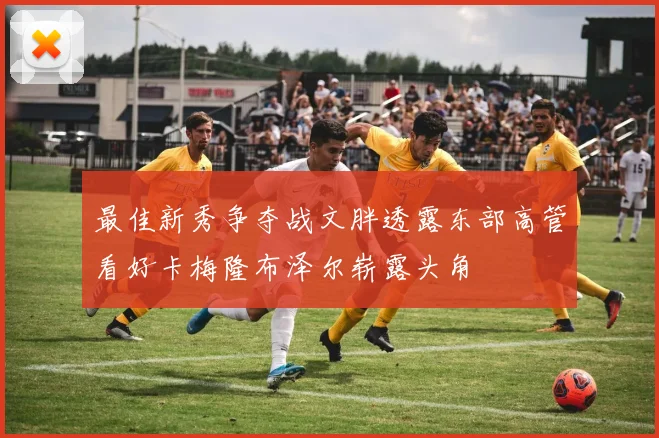 最佳新秀争夺战文胖透露东部高管看好卡梅隆布泽尔崭露头角