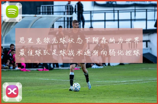 恩里克称无球状态下阿森纳为世界最佳球队足球战术逐渐向弱化控球转型