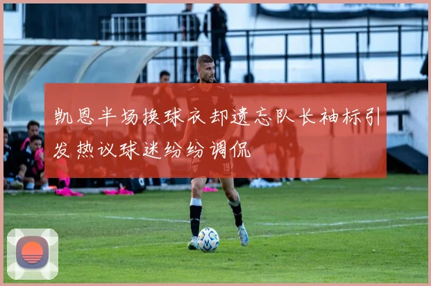 凯恩半场换球衣却遗忘队长袖标引发热议球迷纷纷调侃