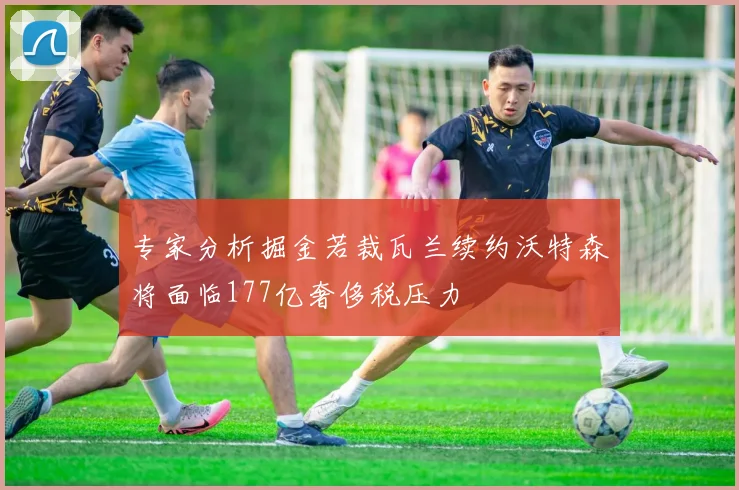 专家分析掘金若裁瓦兰续约沃特森将面临177亿奢侈税压力