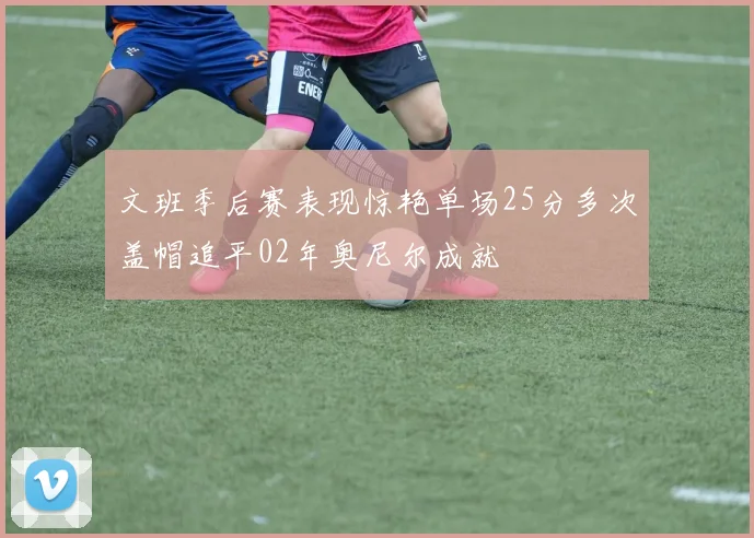 文班季后赛表现惊艳单场25分多次盖帽追平02年奥尼尔成就