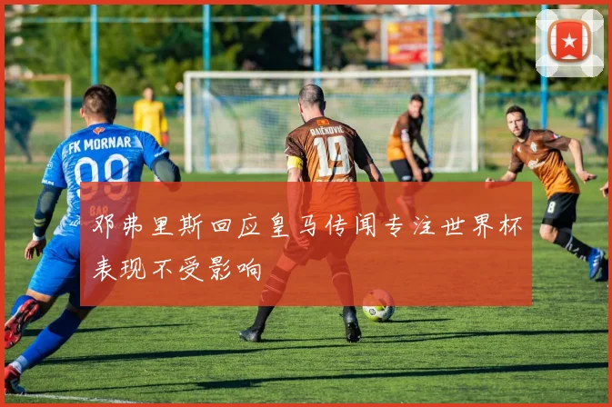 邓弗里斯回应皇马传闻专注世界杯表现不受影响