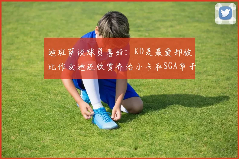 迪班萨谈球员喜好：KD是最爱却被比作麦迪还欣赏乔治小卡和SGA华子