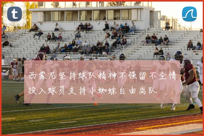 西蒙尼坚持球队精神不强留不全情投入球员支持小蜘蛛自由离队