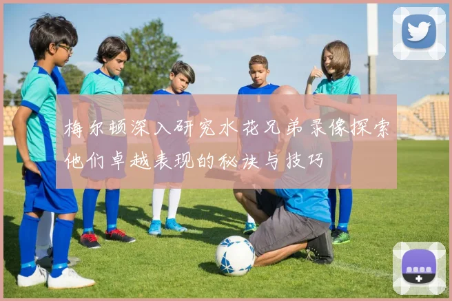 梅尔顿深入研究水花兄弟录像探索他们卓越表现的秘诀与技巧