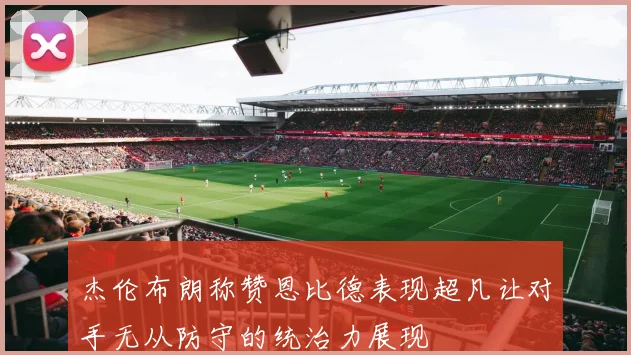 杰伦布朗称赞恩比德表现超凡让对手无从防守的统治力展现