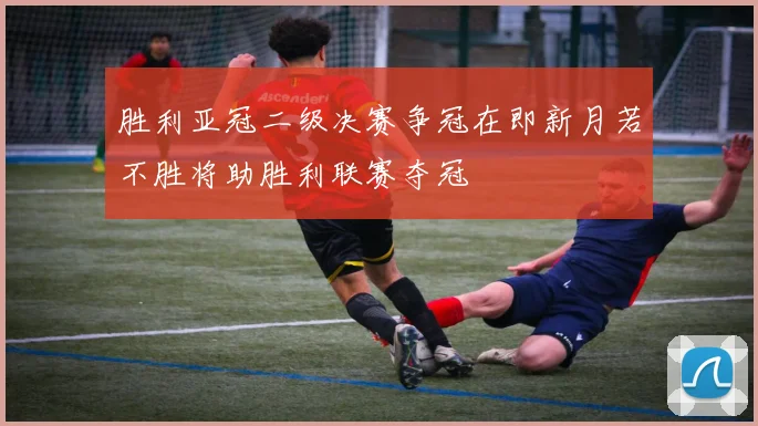 胜利亚冠二级决赛争冠在即新月若不胜将助胜利联赛夺冠