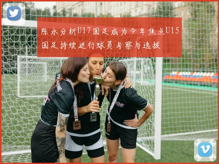 陈永分析U17国足成为今年焦点U15国足持续进行球员考察与选拔