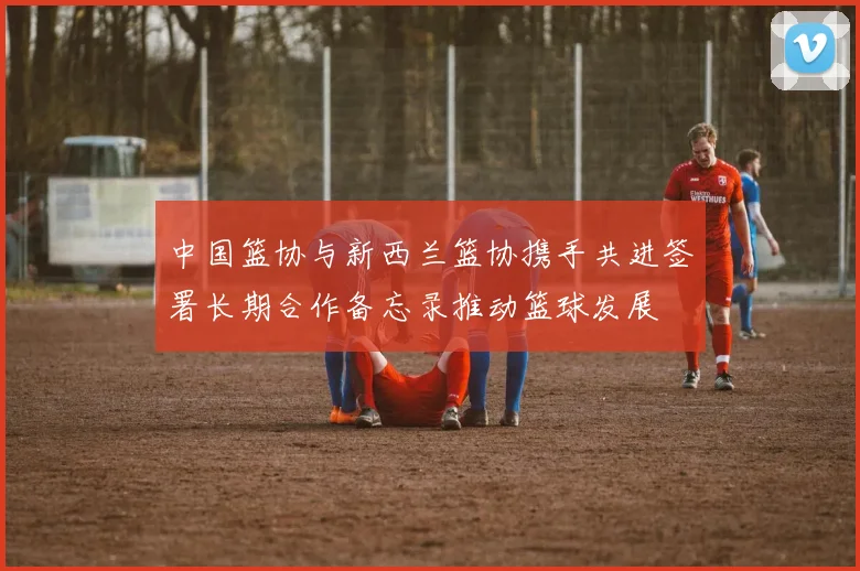 中国篮协与新西兰篮协携手共进签署长期合作备忘录推动篮球发展